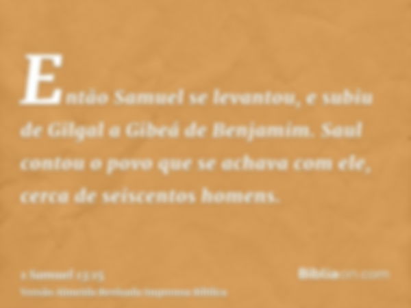 Então Samuel se levantou, e subiu de Gilgal a Gibeá de Benjamim. Saul contou o povo que se achava com ele, cerca de seiscentos homens.