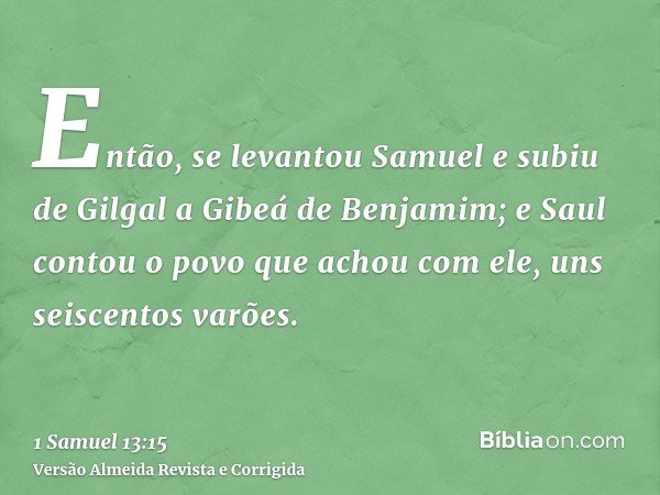 Então, se levantou Samuel e subiu de Gilgal a Gibeá de Benjamim; e Saul contou o povo que achou com ele, uns seiscentos varões.