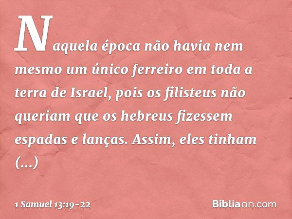 Naquela época não havia nem mesmo um único ferreiro em toda a terra de Israel, pois os filisteus não queriam que os hebreus fizessem espadas e lanças. Assim, el