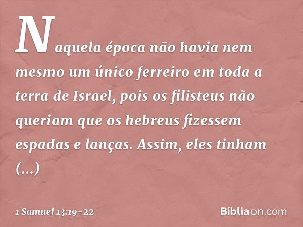 Naquela época não havia nem mesmo um único ferreiro em toda a terra de Israel, pois os filisteus não queriam que os hebreus fizessem espadas e lanças. Assim, el