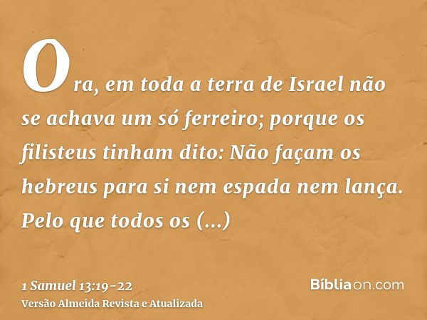 Ora, em toda a terra de Israel não se achava um só ferreiro; porque os filisteus tinham dito: Não façam os hebreus para si nem espada nem lança.Pelo que todos o