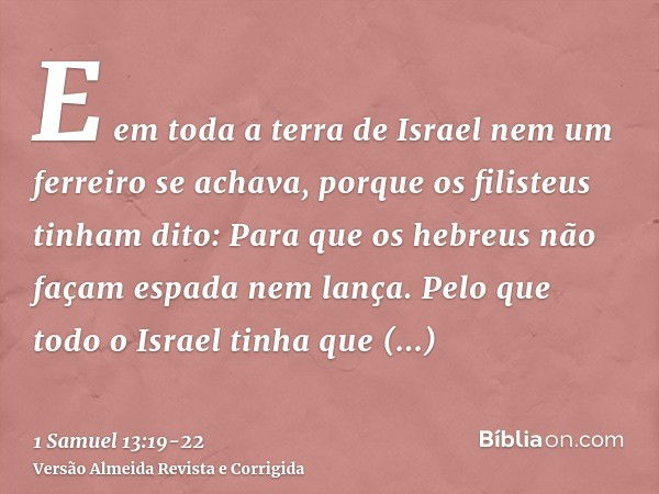 E em toda a terra de Israel nem um ferreiro se achava, porque os filisteus tinham dito: Para que os hebreus não façam espada nem lança.Pelo que todo o Israel ti