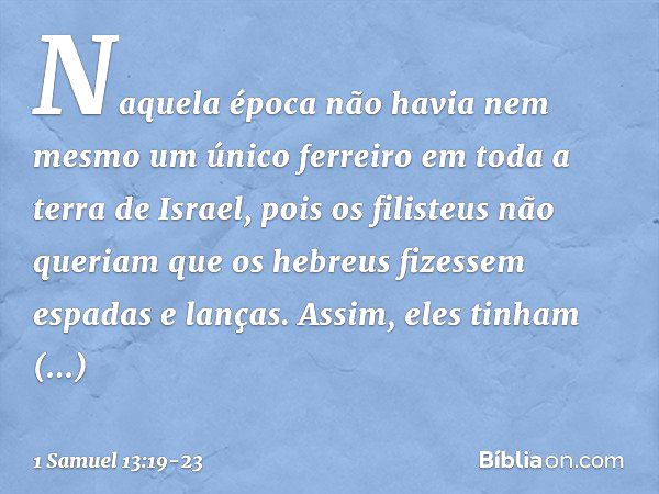 Naquela época não havia nem mesmo um único ferreiro em toda a terra de Israel, pois os filisteus não queriam que os hebreus fizessem espadas e lanças. Assim, el