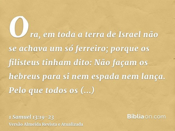 Ora, em toda a terra de Israel não se achava um só ferreiro; porque os filisteus tinham dito: Não façam os hebreus para si nem espada nem lança.Pelo que todos o