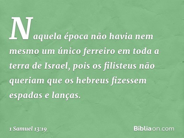 Naquela época não havia nem mesmo um único ferreiro em toda a terra de Israel, pois os filisteus não queriam que os hebreus fizessem espadas e lanças. -- 1 Samu