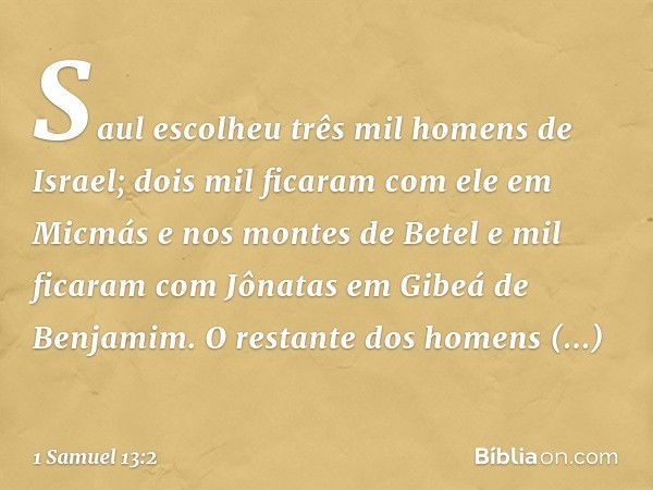 Saul escolheu três mil homens de Israel; dois mil ficaram com ele em Micmás e nos montes de Betel e mil ficaram com Jônatas em Gibeá de Benjamim. O restante dos