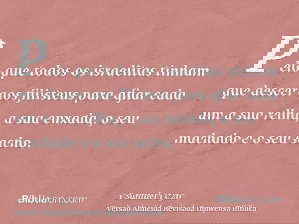 Pelo que todos os israelitas tinham que descer aos filisteus para afiar cada um a sua relha, a sua enxada, o seu machado e o seu sacho.
