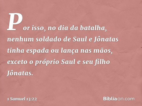 Por isso, no dia da batalha, nenhum soldado de Saul e Jônatas tinha espada ou lança nas mãos, exceto o próprio Saul e seu filho Jônatas. -- 1 Samuel 13:22