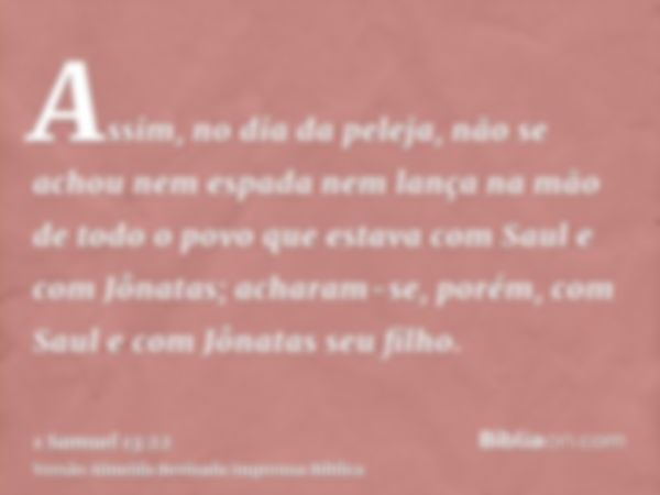 Assim, no dia da peleja, não se achou nem espada nem lança na mão de todo o povo que estava com Saul e com Jônatas; acharam-se, porém, com Saul e com Jônatas se