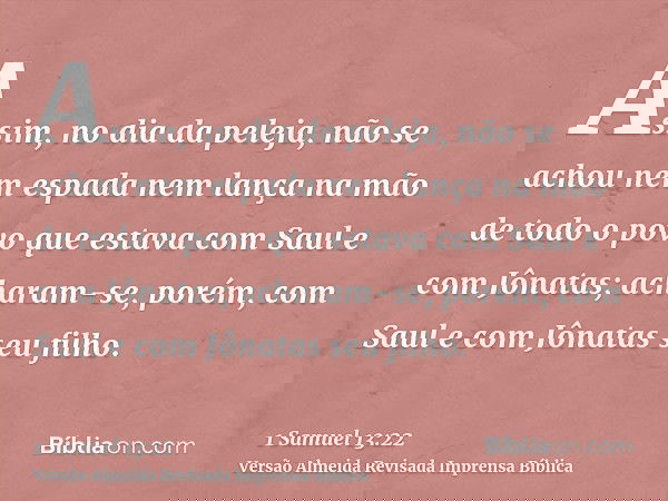 Assim, no dia da peleja, não se achou nem espada nem lança na mão de todo o povo que estava com Saul e com Jônatas; acharam-se, porém, com Saul e com Jônatas se