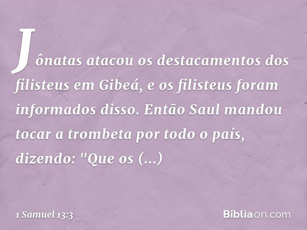 Jônatas atacou os destacamentos dos filisteus em Gibeá, e os filisteus foram informados disso. Então Saul mandou tocar a trombeta por todo o país, dizendo: "Que