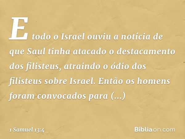 E todo o Israel ouviu a notícia de que Saul tinha atacado o destacamento dos filisteus, atraindo o ódio dos filisteus sobre Israel. Então os homens foram convoc