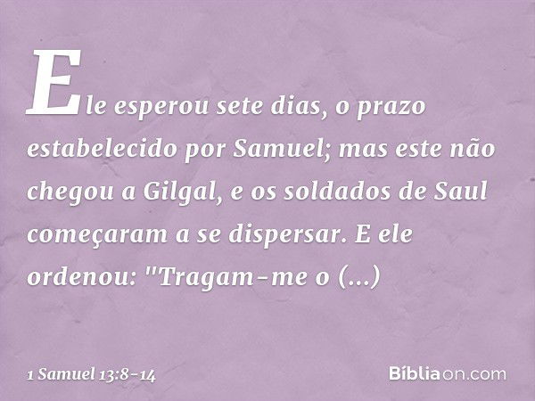 Ele esperou sete dias, o prazo estabelecido por Samuel; mas este não chegou a Gilgal, e os soldados de Saul começaram a se dispersar. E ele ordenou: "Tragam-me 