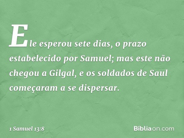 Ele esperou sete dias, o prazo estabelecido por Samuel; mas este não chegou a Gilgal, e os soldados de Saul começaram a se dispersar. -- 1 Samuel 13:8