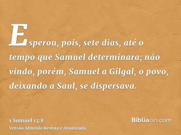 Esperou, pois, sete dias, até o tempo que Samuel determinara; não vindo, porém, Samuel a Gilgal, o povo, deixando a Saul, se dispersava.
