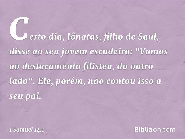 Certo dia, Jônatas, filho de Saul, disse ao seu jovem escudeiro: "Vamos ao destacamento filisteu, do outro lado". Ele, porém, não contou isso a seu pai. -- 1 Sa