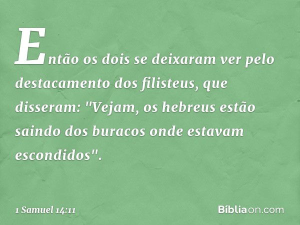 Então os dois se deixaram ver pelo destacamento dos filisteus, que disseram: "Vejam, os hebreus estão saindo dos buracos onde estavam escondidos". -- 1 Samuel 1