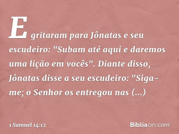 E gritaram para Jônatas e seu escudeiro: "Subam até aqui e daremos uma lição em vocês".
Diante disso, Jônatas disse a seu escudeiro: "Siga-me; o Senhor os entre