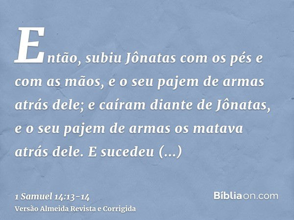 Então, subiu Jônatas com os pés e com as mãos, e o seu pajem de armas atrás dele; e caíram diante de Jônatas, e o seu pajem de armas os matava atrás dele.E suce