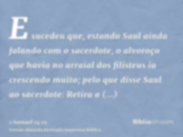 E sucedeu que, estando Saul ainda falando com o sacerdote, o alvoroço que havia no arraial dos filisteus ia crescendo muito; pelo que disse Saul ao sacerdote: R