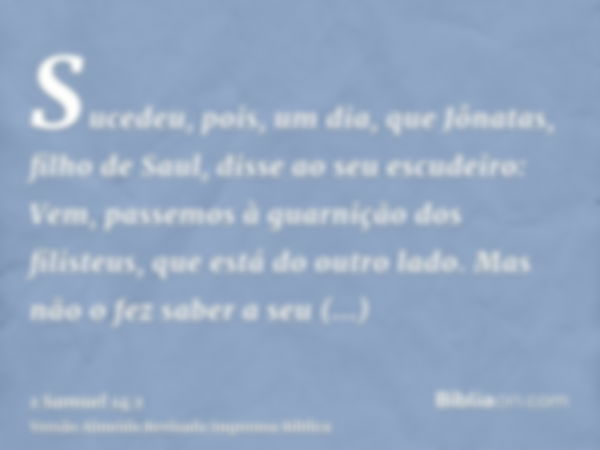 Sucedeu, pois, um dia, que Jônatas, filho de Saul, disse ao seu escudeiro: Vem, passemos à guarnição dos filisteus, que está do outro lado. Mas não o fez saber 