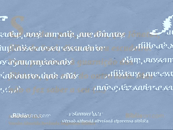 Sucedeu, pois, um dia, que Jônatas, filho de Saul, disse ao seu escudeiro: Vem, passemos à guarnição dos filisteus, que está do outro lado. Mas não o fez saber 