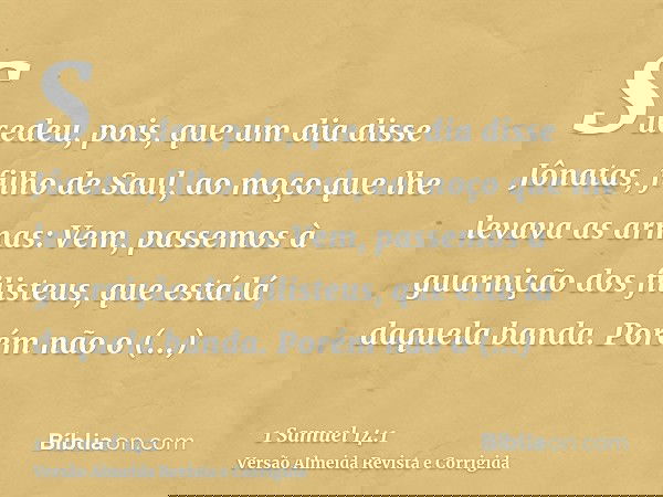 Sucedeu, pois, que um dia disse Jônatas, filho de Saul, ao moço que lhe levava as armas: Vem, passemos à guarnição dos filisteus, que está lá daquela banda. Por