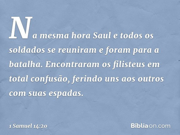 Na mesma hora Saul e todos os soldados se reuniram e foram para a batalha. Encontraram os filisteus em total confusão, ferindo uns aos outros com suas espadas. 