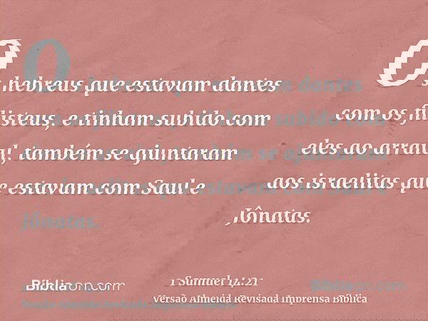 Os hebreus que estavam dantes com os filisteus, e tinham subido com eles ao arraial, também se ajuntaram aos israelitas que estavam com Saul e Jônatas.