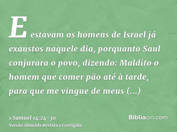 E estavam os homens de Israel já exaustos naquele dia, porquanto Saul conjurara o povo, dizendo: Maldito o homem que comer pão até à tarde, para que me vingue d