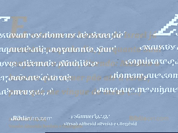 E estavam os homens de Israel já exaustos naquele dia, porquanto Saul conjurara o povo, dizendo: Maldito o homem que comer pão até à tarde, para que me vingue d
