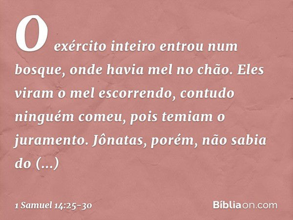 O exército inteiro entrou num bosque, onde havia mel no chão. Eles viram o mel escorrendo, contudo ninguém comeu, pois temiam o juramento. Jônatas, porém, não s