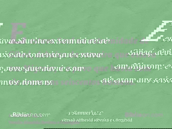 E estava Saul na extremidade de Gibeá, debaixo da romeira que estava em Migrom; e o povo que havia com ele eram uns seiscentos homens.