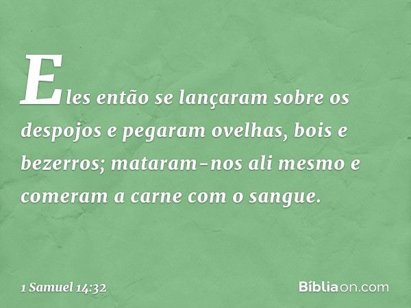 Eles então se lançaram sobre os despojos e pegaram ovelhas, bois e bezerros; mataram-nos ali mesmo e comeram a carne com o sangue. -- 1 Samuel 14:32