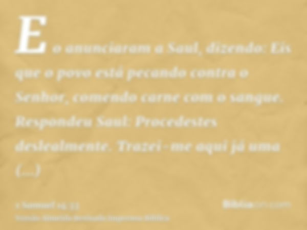 E o anunciaram a Saul, dizendo: Eis que o povo está pecando contra o Senhor, comendo carne com o sangue. Respondeu Saul: Procedestes deslealmente. Trazei-me aqu