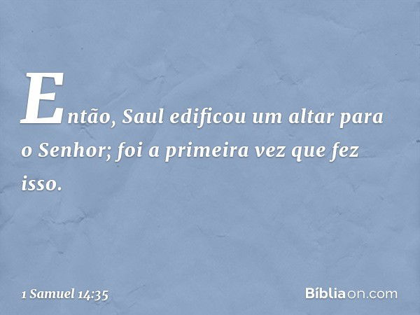 Então, Saul edificou um altar para o Senhor; foi a primeira vez que fez isso. -- 1 Samuel 14:35