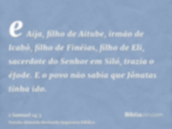 e Aíja, filho de Aitube, irmão de Icabô, filho de Finéias, filho de Eli, sacerdote do Senhor em Siló, trazia o éfode. E o povo não sabia que Jônatas tinha ido.