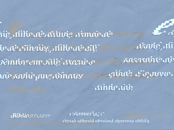 e Aíja, filho de Aitube, irmão de Icabô, filho de Finéias, filho de Eli, sacerdote do Senhor em Siló, trazia o éfode. E o povo não sabia que Jônatas tinha ido.