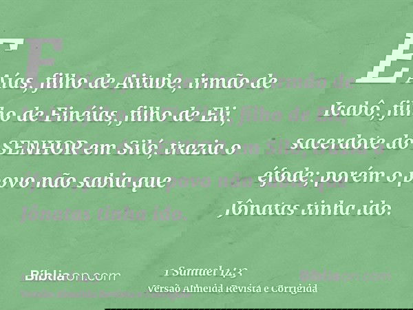 E Aías, filho de Aitube, irmão de Icabô, filho de Finéias, filho de Eli, sacerdote do SENHOR em Siló, trazia o éfode; porém o povo não sabia que Jônatas tinha i