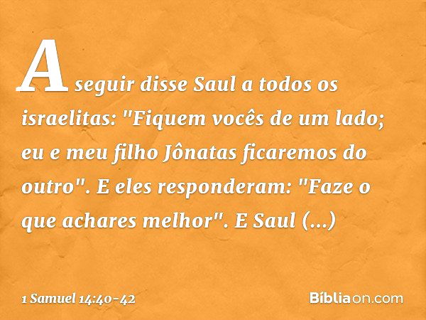 A seguir disse Saul a todos os israelitas: "Fiquem vocês de um lado; eu e meu filho Jônatas ficaremos do outro".
E eles responderam: "Faze o que achares melhor"