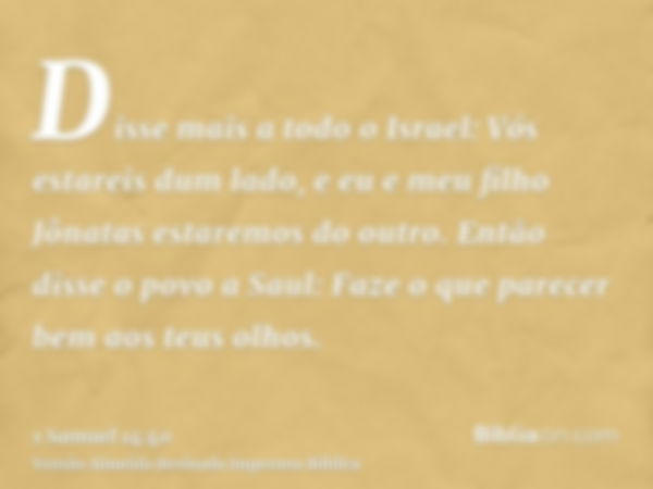 Disse mais a todo o Israel: Vós estareis dum lado, e eu e meu filho Jônatas estaremos do outro. Então disse o povo a Saul: Faze o que parecer bem aos teus olhos