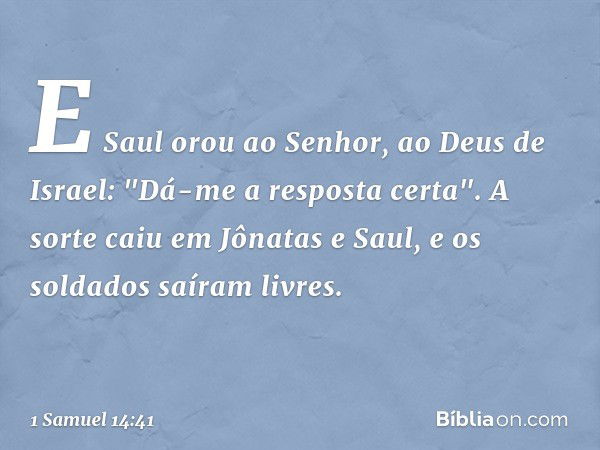 E Saul orou ao Senhor, ao Deus de Israel: "Dá-me a resposta certa". A sorte caiu em Jônatas e Saul, e os soldados saíram livres. -- 1 Samuel 14:41