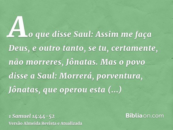 Ao que disse Saul: Assim me faça Deus, e outro tanto, se tu, certamente, não morreres, Jônatas.Mas o povo disse a Saul: Morrerá, porventura, Jônatas, que operou