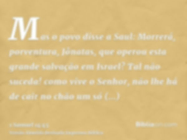 Mas o povo disse a Saul: Morrerá, porventura, Jônatas, que operou esta grande salvação em Israel? Tal não suceda! como vive o Senhor, não lhe há de cair no chão