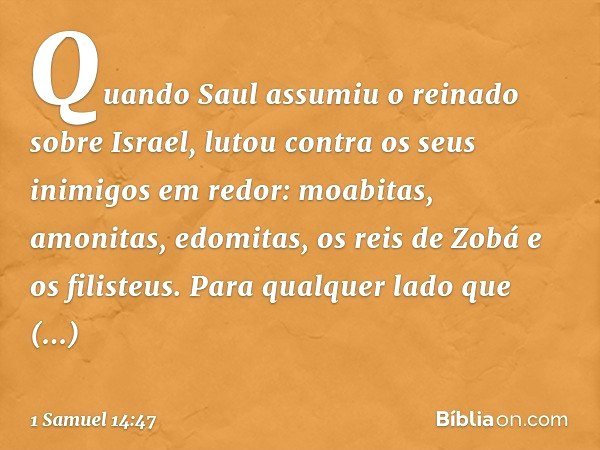 Quando Saul assumiu o reinado sobre Israel, lutou contra os seus inimigos em redor: moabitas, amonitas, edomitas, os reis de Zobá e os filisteus. Para qualquer 