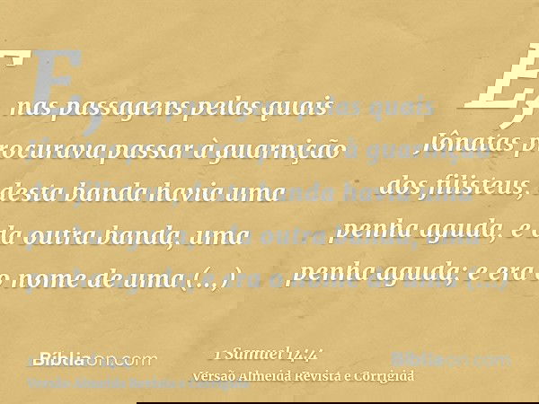 E, nas passagens pelas quais Jônatas procurava passar à guarnição dos filisteus, desta banda havia uma penha aguda, e da outra banda, uma penha aguda; e era o n