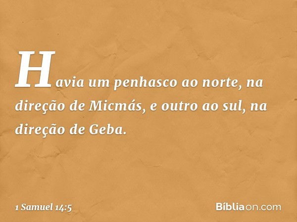 Havia um penhasco ao norte, na direção de Micmás, e outro ao sul, na direção de Geba. -- 1 Samuel 14:5