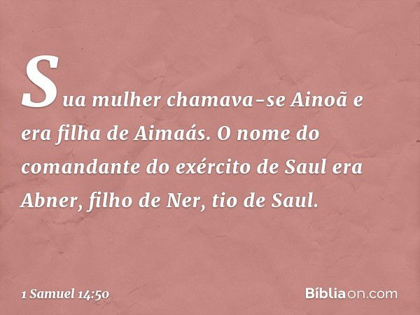 Sua mulher chamava-se Ainoã e era filha de Aimaás. O nome do comandante do exército de Saul era Abner, filho de Ner, tio de Saul. -- 1 Samuel 14:50