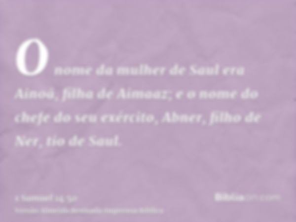 O nome da mulher de Saul era Ainoã, filha de Aimaaz; e o nome do chefe do seu exército, Abner, filho de Ner, tio de Saul.