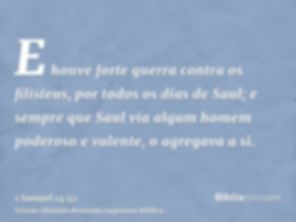 E houve forte guerra contra os filisteus, por todos os dias de Saul; e sempre que Saul via algum homem poderoso e valente, o agregava a si.